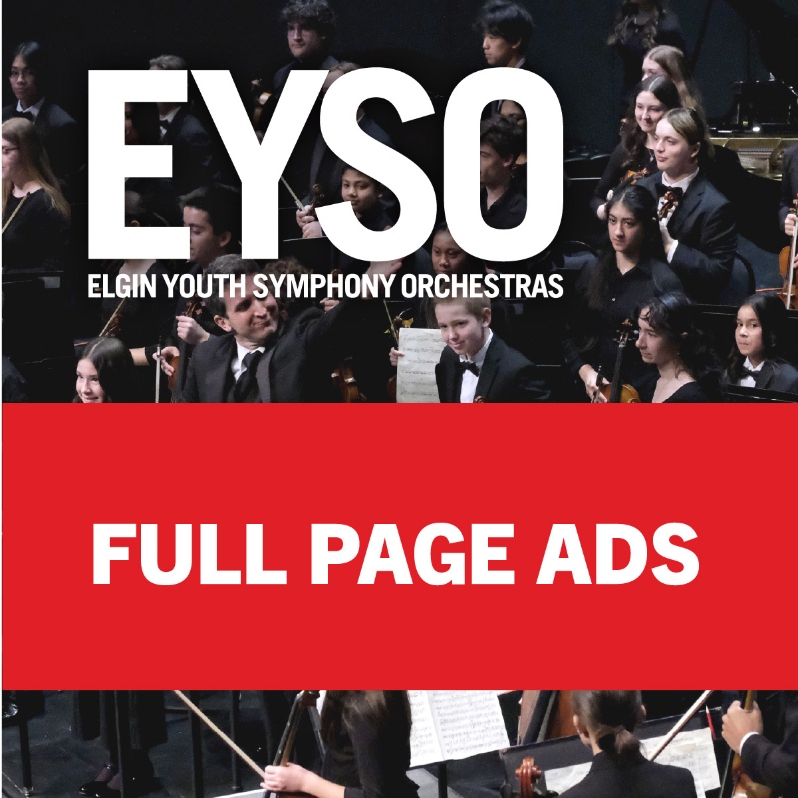 Product Description: Thank you for supporting the Elgin Youth Symphony Orchestras’ mission through advertising in our concert program.
By advertising in our concert program, your business reaches families, educators, arts supporters, and community leaderswhile helping EYSO continue to enrich the lives of young musicians and their communities through the study and performance of excellent music.
Hearts & Mindsconcert dates:
I.The Power and Politics of Music// November 15, 2026II.BytheWaters of Babylon// March 7, 2027III.We the People// May 16, 2027Full Page Ad size: 7.5”w X 10.5”h2026-27 EYSO SEASON PROGRAM AD DEADLINES
Fall (November 15) Program: Due October 9, 2026.(You may select to update your artwork in March and or May, please note deadline for art submission below.)
Winter (March 7) Program: Due February 5, 2027.(You may select to update your artwork in May, please note deadline for art submission below.)
Spring (May 16) Program: Due April 16, 2027.
Please contactJasmin Bolaños-Merloswith questions.</br> Full Page Ads